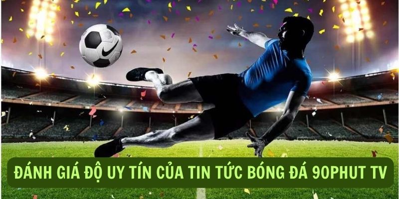 Đánh giá sự uy tín của tin tức bóng đá 90Phut TV